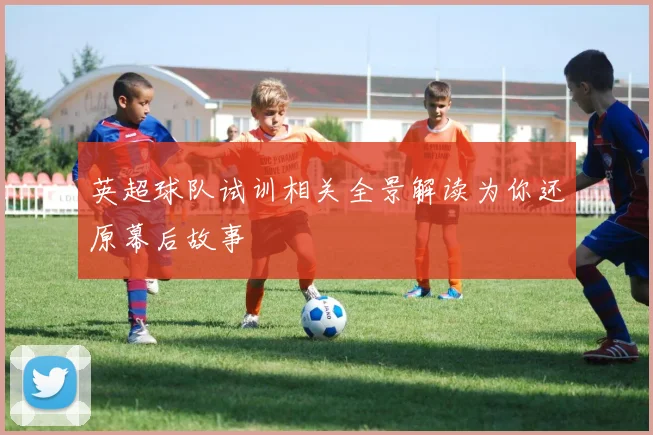 英超球队试训相关全景解读为你还原幕后故事