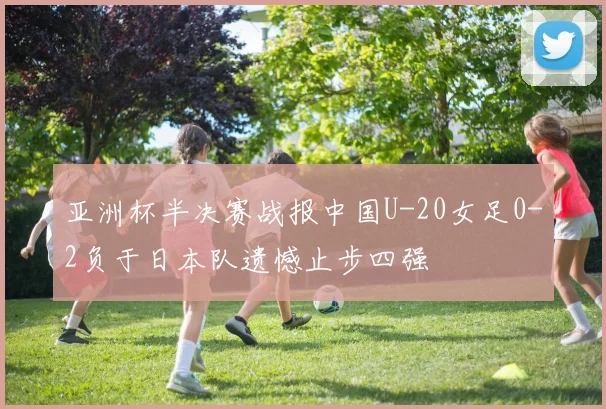 亚洲杯半决赛战报中国U-20女足0-2负于日本队遗憾止步四强