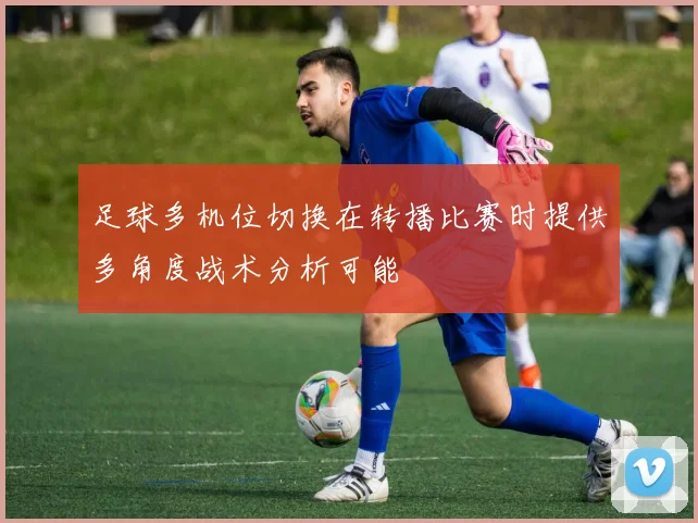 足球多机位切换在转播比赛时提供多角度战术分析可能
