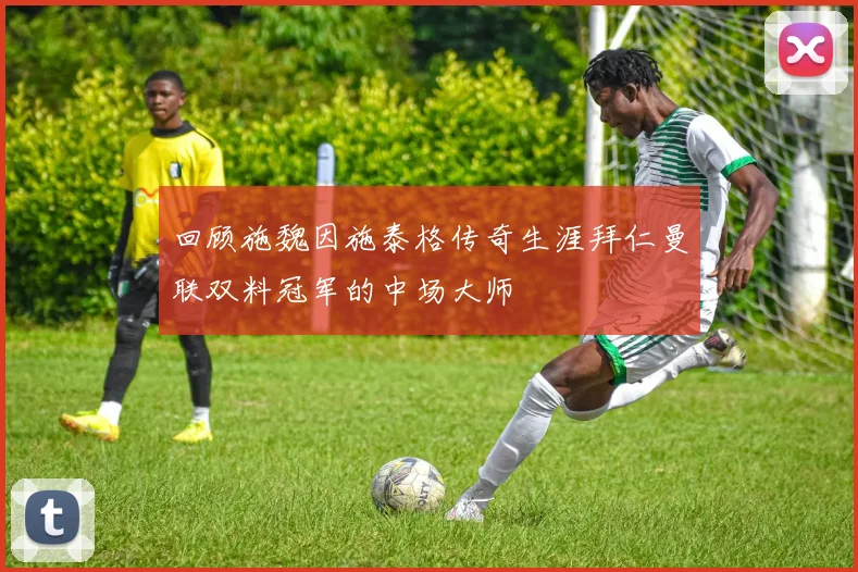 回顾施魏因施泰格传奇生涯拜仁曼联双料冠军的中场大师