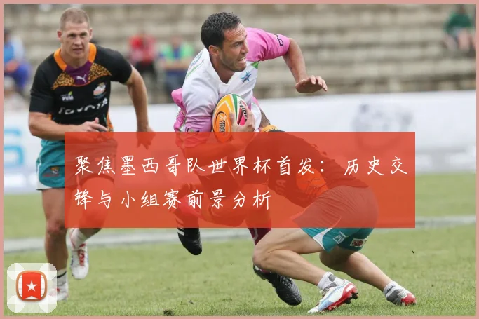 聚焦墨西哥队世界杯首发:历史交锋与小组赛前景分析