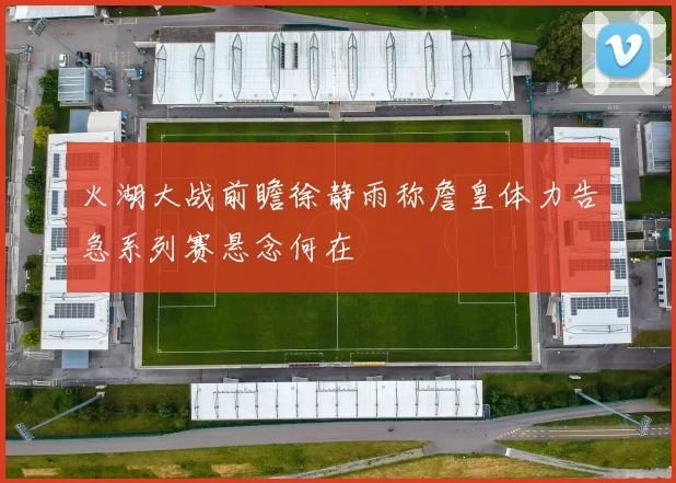 火湖大战前瞻徐静雨称詹皇体力告急系列赛悬念何在
