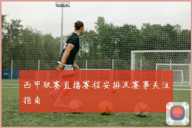 西甲联赛直播赛程安排及赛事关注指南