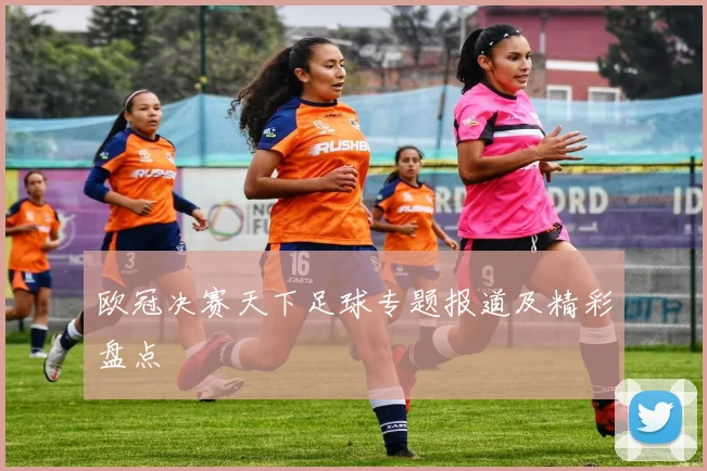 欧冠决赛天下足球专题报道及精彩盘点
