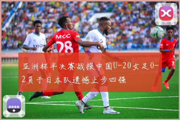 亚洲杯半决赛战报中国U-20女足0-2负于日本队遗憾止步四强